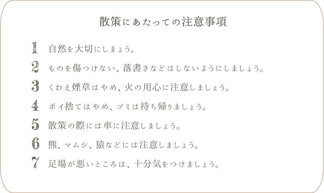 1. 自然を大切にし、山菜や高山植物などは取らないでください。2. ものを傷つけない、落書きなどはしないようにしましょう。3. 出会った人には挨拶しましょう。4. くわえ煙草はやめ、火の用心に注意しましょう。5. ポイ捨てはやめ、ゴミは持ち帰りましょう。6. 散策の際には車に注意しましょう。7. 熊、マムシ、猿などには注意しましょう。8. 足場が悪いところは、十分気をつけましょう。